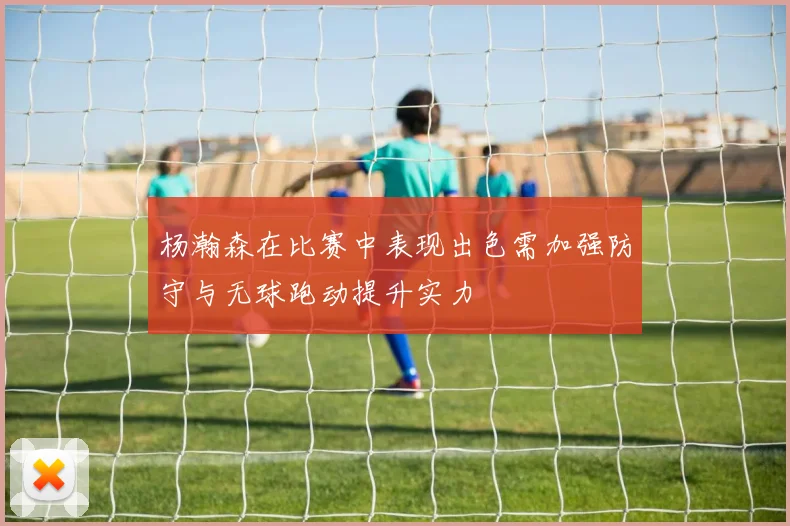 杨瀚森在比赛中表现出色需加强防守与无球跑动提升实力