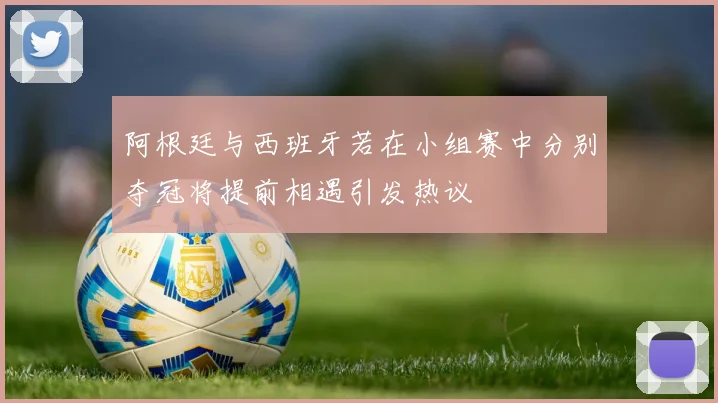 阿根廷与西班牙若在小组赛中分别夺冠将提前相遇引发热议
