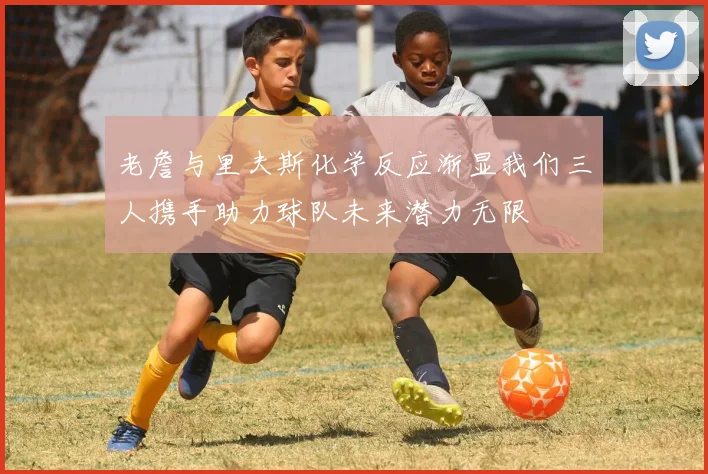 老詹与里夫斯化学反应渐显我们三人携手助力球队未来潜力无限