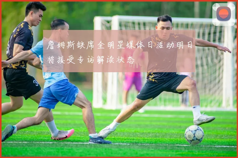 詹姆斯缺席全明星媒体日活动明日将接受专访解读状态