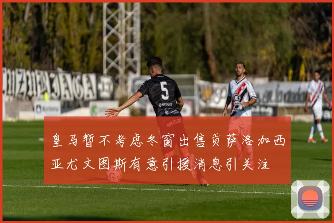皇马暂不考虑冬窗出售贡萨洛加西亚尤文图斯有意引援消息引关注