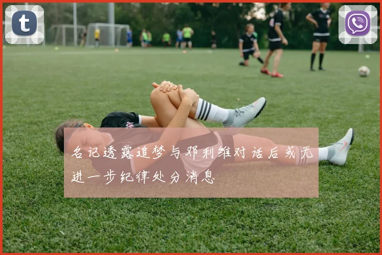 名记透露追梦与邓利维对话后或无进一步纪律处分消息
