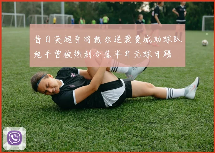 昔日英超弃将戴尔逆袭曼城助球队绝平曾被热刺冷落半年无球可踢