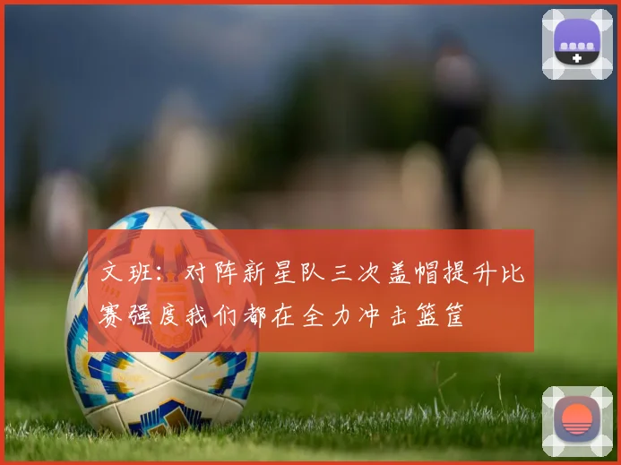 文班：对阵新星队三次盖帽提升比赛强度我们都在全力冲击篮筐
