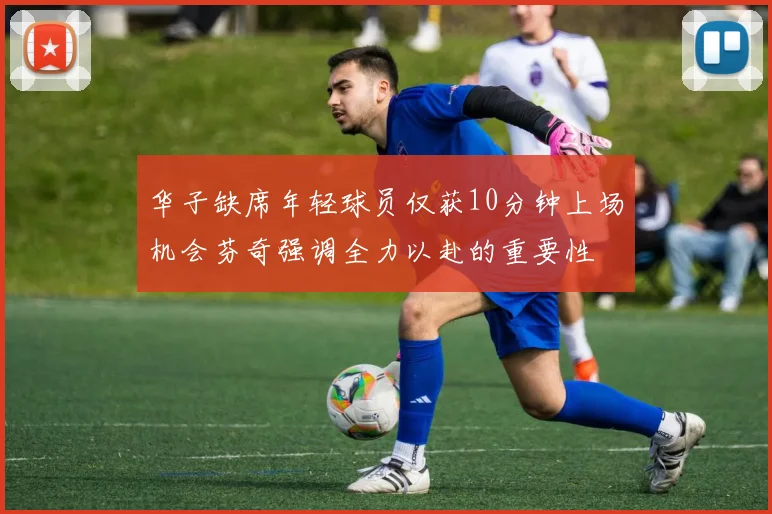 华子缺席年轻球员仅获10分钟上场机会芬奇强调全力以赴的重要性