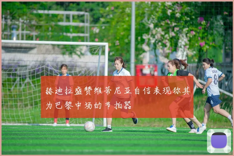 赫迪拉盛赞维蒂尼亚自信表现称其为巴黎中场的节拍器