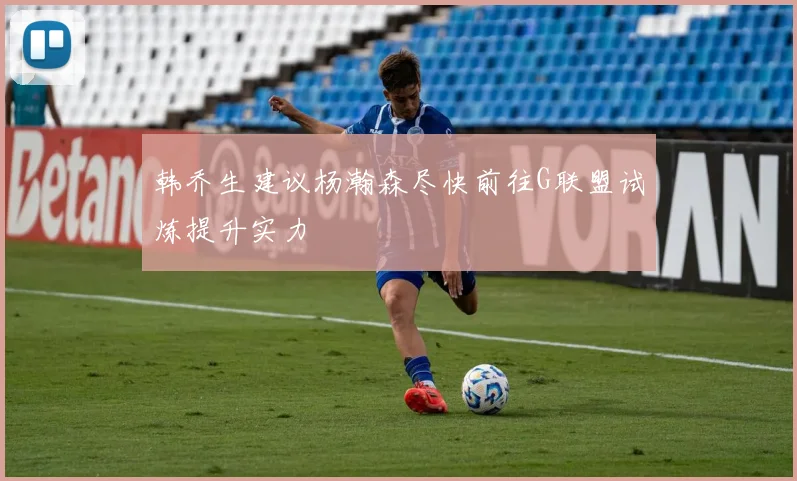 韩乔生建议杨瀚森尽快前往G联盟试炼提升实力
