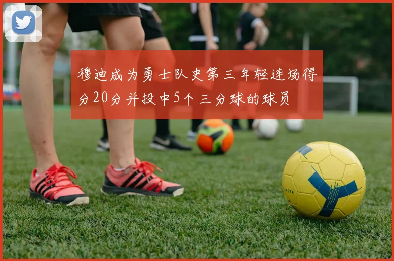 穆迪成为勇士队史第三年轻连场得分20分并投中5个三分球的球员