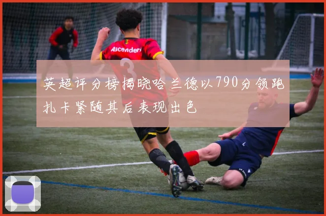 英超评分榜揭晓哈兰德以790分领跑扎卡紧随其后表现出色