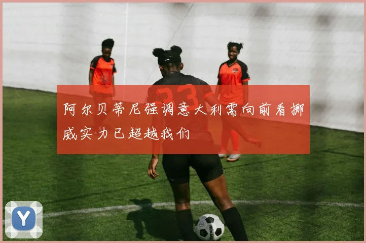 阿尔贝蒂尼强调意大利需向前看挪威实力已超越我们