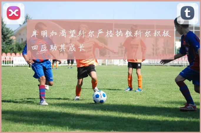 库明加渴望科尔严格执教科尔积极回应助其成长