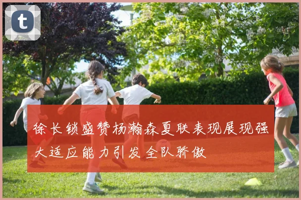 徐长锁盛赞杨瀚森夏联表现展现强大适应能力引发全队骄傲
