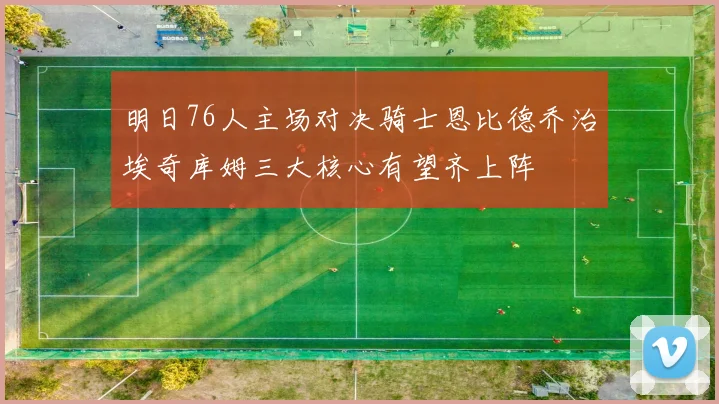 明日76人主场对决骑士恩比德乔治埃奇库姆三大核心有望齐上阵