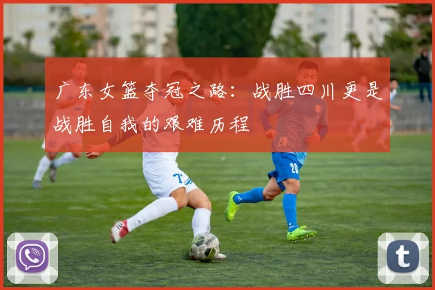广东女篮夺冠之路：战胜四川更是战胜自我的艰难历程