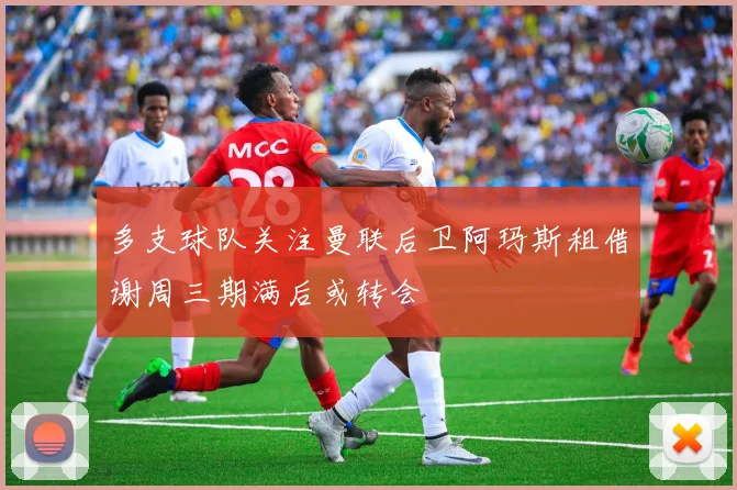 多支球队关注曼联后卫阿玛斯租借谢周三期满后或转会