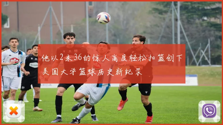 他以2米36的惊人高度轻松扣篮创下美国大学篮球历史新纪录