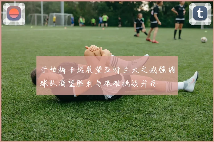 于帕梅卡诺展望亚特兰大之战强调球队渴望胜利与艰难挑战并存