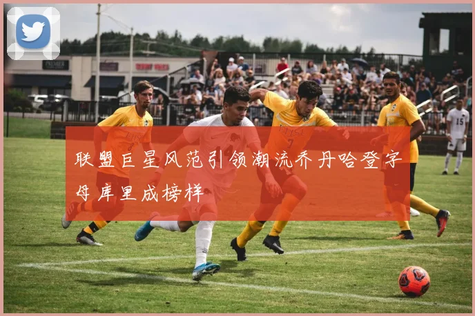 联盟巨星风范引领潮流乔丹哈登字母库里成榜样
