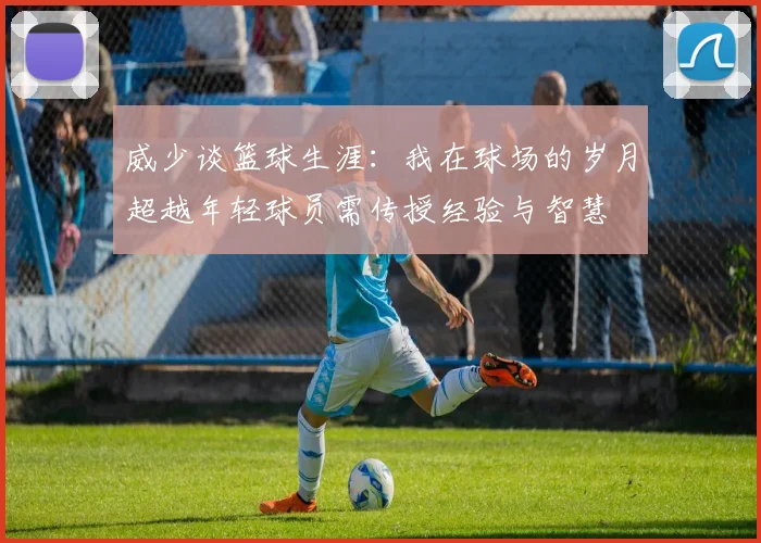 威少谈篮球生涯：我在球场的岁月超越年轻球员需传授经验与智慧