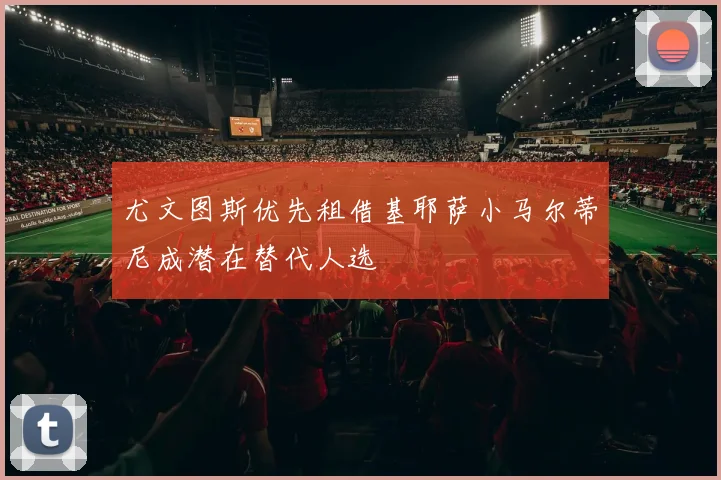尤文图斯优先租借基耶萨小马尔蒂尼成潜在替代人选