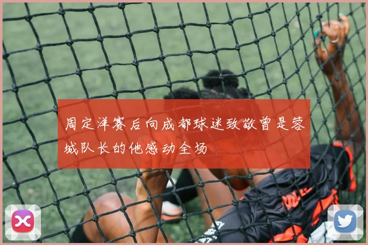 周定洋赛后向成都球迷致敬曾是蓉城队长的他感动全场